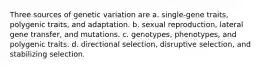 Three sources of genetic variation are a. single-gene traits, polygenic traits, and adaptation. b. sexual reproduction, lateral gene transfer, and mutations. c. genotypes, phenotypes, and polygenic traits. d. directional selection, disruptive selection, and stabilizing selection.