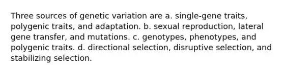 Three sources of genetic variation are a. single-gene traits, polygenic traits, and adaptation. b. sexual reproduction, lateral gene transfer, and mutations. c. genotypes, phenotypes, and polygenic traits. d. directional selection, disruptive selection, and stabilizing selection.