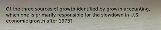 Of the three sources of growth identified by growth​ accounting, which one is primarily responsible for the slowdown in U.S. economic growth after​ 1973?