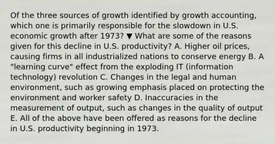 Of the three sources of growth identified by growth​ accounting, which one is primarily responsible for the slowdown in U.S. economic growth after​ 1973? ▼ What are some of the reasons given for this decline in U.S.​ productivity? A. Higher oil​ prices, causing firms in all industrialized nations to conserve energy B. A​ "learning curve" effect from the exploding IT​ (information technology) revolution C. Changes in the legal and human​ environment, such as growing emphasis placed on protecting the environment and worker safety D. Inaccuracies in the measurement of​ output, such as changes in the quality of output E. All of the above have been offered as reasons for the decline in U.S. productivity beginning in 1973.