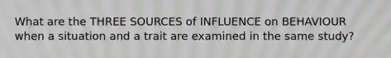 What are the THREE SOURCES of INFLUENCE on BEHAVIOUR when a situation and a trait are examined in the same study?