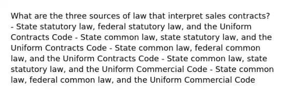 What are the three sources of law that interpret sales contracts? - State statutory law, federal statutory law, and the Uniform Contracts Code - State common law, state statutory law, and the Uniform Contracts Code - State common law, federal common law, and the Uniform Contracts Code - State common law, state statutory law, and the Uniform Commercial Code - State common law, federal common law, and the Uniform Commercial Code