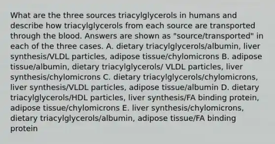 What are the three sources triacylglycerols in humans and describe how triacylglycerols from each source are transported through <a href='https://www.questionai.com/knowledge/k7oXMfj7lk-the-blood' class='anchor-knowledge'>the blood</a>. Answers are shown as "source/transported" in each of the three cases. A. dietary triacylglycerols/albumin, liver synthesis/VLDL particles, adipose tissue/chylomicrons B. adipose tissue/albumin, dietary triacylglycerols/ VLDL particles, liver synthesis/chylomicrons C. dietary triacylglycerols/chylomicrons, liver synthesis/VLDL particles, adipose tissue/albumin D. dietary triacylglycerols/HDL particles, liver synthesis/FA binding protein, adipose tissue/chylomicrons E. liver synthesis/chylomicrons, dietary triacylglycerols/albumin, adipose tissue/FA binding protein