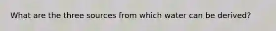 What are the three sources from which water can be derived?