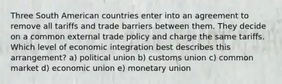 Three South American countries enter into an agreement to remove all tariffs and trade barriers between them. They decide on a common external trade policy and charge the same tariffs. Which level of economic integration best describes this arrangement? a) political union b) customs union c) common market d) economic union e) monetary union