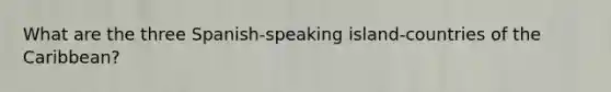 What are the three Spanish-speaking island-countries of the Caribbean?