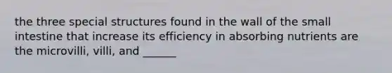 the three special structures found in the wall of the small intestine that increase its efficiency in absorbing nutrients are the microvilli, villi, and ______
