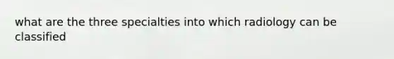 what are the three specialties into which radiology can be classified