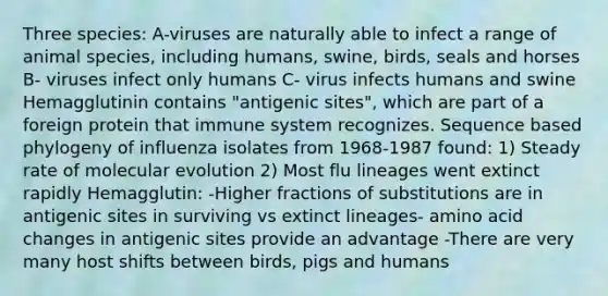 Three species: A-viruses are naturally able to infect a range of animal species, including humans, swine, birds, seals and horses B- viruses infect only humans C- virus infects humans and swine Hemagglutinin contains "antigenic sites", which are part of a foreign protein that immune system recognizes. Sequence based phylogeny of influenza isolates from 1968-1987 found: 1) Steady rate of molecular evolution 2) Most flu lineages went extinct rapidly Hemagglutin: -Higher fractions of substitutions are in antigenic sites in surviving vs extinct lineages- amino acid changes in antigenic sites provide an advantage -There are very many host shifts between birds, pigs and humans