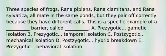 Three species of frogs, Rana pipiens, Rana clamitans, and Rana sylvatica, all mate in the same ponds, but they pair off correctly because they have different calls. This is a specific example of a __________ barrier, called __________. A. Prezygotic... gametic isolation B. Prezygotic... temporal isolation C. Postzygotic... mechanical isolation D. Postzygotic... hybrid breakdown E. Prezygotic... behavioral isolation