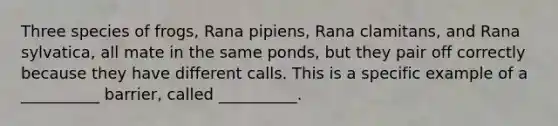 Three species of frogs, Rana pipiens, Rana clamitans, and Rana sylvatica, all mate in the same ponds, but they pair off correctly because they have different calls. This is a specific example of a __________ barrier, called __________.