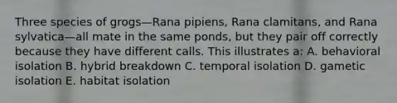 Three species of grogs—Rana pipiens, Rana clamitans, and Rana sylvatica—all mate in the same ponds, but they pair off correctly because they have different calls. This illustrates a: A. behavioral isolation B. hybrid breakdown C. temporal isolation D. gametic isolation E. habitat isolation