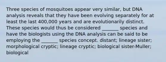 Three species of mosquitoes appear very similar, but DNA analysis reveals that they have been evolving separately for at least the last 400,000 years and are evolutionarily distinct. These species would thus be considered _______ species and have the biologists using the DNA analysis can be said to be employing the _______ species concept. distant; lineage sister; morphological cryptic; lineage cryptic; biological sister-Muller; biological