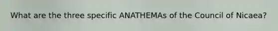 What are the three specific ANATHEMAs of the Council of Nicaea?