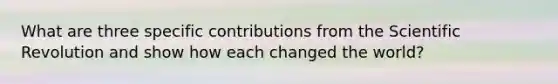 What are three specific contributions from the Scientific Revolution and show how each changed the world?