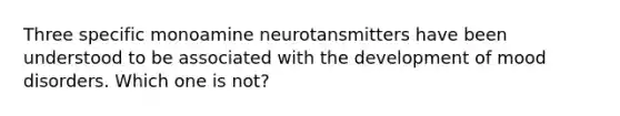 Three specific monoamine neurotansmitters have been understood to be associated with the development of mood disorders. Which one is not?