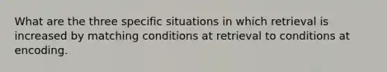 What are the three specific situations in which retrieval is increased by matching conditions at retrieval to conditions at encoding.