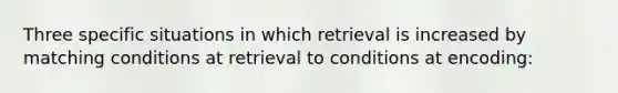 Three specific situations in which retrieval is increased by matching conditions at retrieval to conditions at encoding: