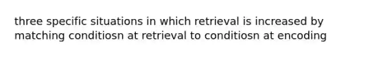 three specific situations in which retrieval is increased by matching conditiosn at retrieval to conditiosn at encoding