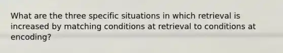 What are the three specific situations in which retrieval is increased by matching conditions at retrieval to conditions at encoding?