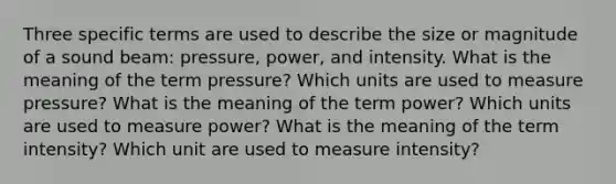 Three specific terms are used to describe the size or magnitude of a sound beam: pressure, power, and intensity. What is the meaning of the term pressure? Which units are used to measure pressure? What is the meaning of the term power? Which units are used to measure power? What is the meaning of the term intensity? Which unit are used to measure intensity?