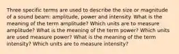 Three specific terms are used to describe the size or magnitude of a sound beam: amplitude, power and intensity. What is the meaning of the term amplitude? Which units are to measure amplitude? What is the meaning of the term power? Which units are used measure power? What is the meaning of the term intensity? Which units are to measure intensity?