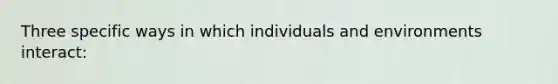 Three specific ways in which individuals and environments interact: