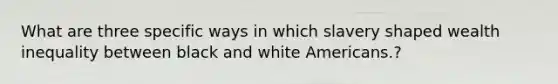 What are three specific ways in which slavery shaped wealth inequality between black and white Americans.?