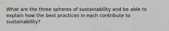 What are the three spheres of sustainability and be able to explain how the best practices in each contribute to sustainability?