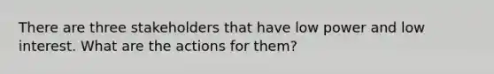 There are three stakeholders that have low power and low interest. What are the actions for them?