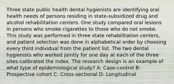 Three state public health dental hygienists are identifying oral health needs of persons residing in state-subsidized drug and alcohol rehabilitation centers. One study compared oral lesions in persons who smoke cigarettes to those who do not smoke. This study was performed in three state rehabilitation centers, and patient selection was done in alphabetical order by choosing every third individual from the patient list. The two dental hygienists who worked jointly for one day at each of the three sites calibrated the index. The research design is an example of what type of epidemiological study? A: Case-control B: Prospective cohort C: Cross-sectional D: Longitudinal