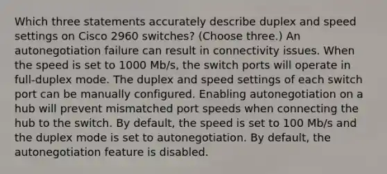 Which three statements accurately describe duplex and speed settings on Cisco 2960 switches? (Choose three.) An autonegotiation failure can result in connectivity issues. When the speed is set to 1000 Mb/s, the switch ports will operate in full-duplex mode. The duplex and speed settings of each switch port can be manually configured. Enabling autonegotiation on a hub will prevent mismatched port speeds when connecting the hub to the switch. By default, the speed is set to 100 Mb/s and the duplex mode is set to autonegotiation. By default, the autonegotiation feature is disabled.