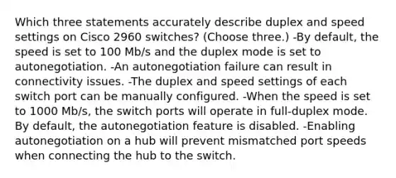 Which three statements accurately describe duplex and speed settings on Cisco 2960 switches? (Choose three.) -By default, the speed is set to 100 Mb/s and the duplex mode is set to autonegotiation. -An autonegotiation failure can result in connectivity issues. -The duplex and speed settings of each switch port can be manually configured. -When the speed is set to 1000 Mb/s, the switch ports will operate in full-duplex mode. By default, the autonegotiation feature is disabled. -Enabling autonegotiation on a hub will prevent mismatched port speeds when connecting the hub to the switch.