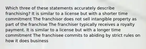 Which three of these statements accurately describe franchising? It is similar to a license but with a shorter time commitment The franchisor does not sell intangible property as part of the franchise The franchiser typically receives a royalty payment. It is similar to a license but with a longer time commitment The franchisee commits to abiding by strict rules on how it does business