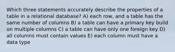 Which three statements accurately describe the properties of a table in a relational database? A) each row, and a table has the same number of columns B) a table can have a primary key build on multiple columns C) a table can have only one foreign key D) all columns must contain values E) each column must have a data type