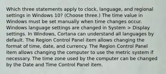 Which three statements apply to clock, language, and regional settings in Windows 10? (Choose three.) The time value in Windows must be set manually when time changes occur. Windows language settings are changed in System > Display settings. In Windows, Cortana can understand all languages by default. The Region Control Panel item allows changing the format of time, date, and currency. The Region Control Panel item allows changing the computer to use the metric system if necessary. The time zone used by the computer can be changed by the Date and Time Control Panel item.