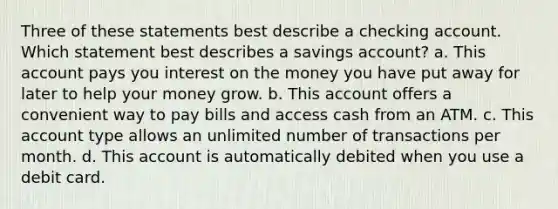 Three of these statements best describe a checking account. Which statement best describes a savings account? a. This account pays you interest on the money you have put away for later to help your money grow. b. This account offers a convenient way to pay bills and access cash from an ATM. c. This account type allows an unlimited number of transactions per month. d. This account is automatically debited when you use a debit card.