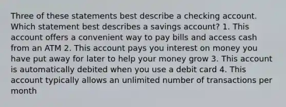 Three of these statements best describe a checking account. Which statement best describes a savings account? 1. This account offers a convenient way to pay bills and access cash from an ATM 2. This account pays you interest on money you have put away for later to help your money grow 3. This account is automatically debited when you use a debit card 4. This account typically allows an unlimited number of transactions per month