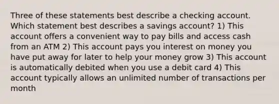 Three of these statements best describe a checking account. Which statement best describes a savings account? 1) This account offers a convenient way to pay bills and access cash from an ATM 2) This account pays you interest on money you have put away for later to help your money grow 3) This account is automatically debited when you use a debit card 4) This account typically allows an unlimited number of transactions per month