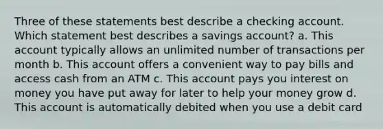 Three of these statements best describe a checking account. Which statement best describes a savings account? a. This account typically allows an unlimited number of transactions per month b. This account offers a convenient way to pay bills and access cash from an ATM c. This account pays you interest on money you have put away for later to help your money grow d. This account is automatically debited when you use a debit card