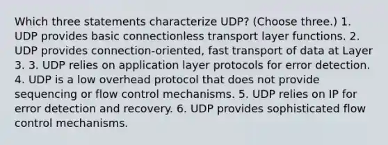 Which three statements characterize UDP? (Choose three.) 1. UDP provides basic connectionless transport layer functions. 2. UDP provides connection-oriented, fast transport of data at Layer 3. 3. UDP relies on application layer protocols for error detection. 4. UDP is a low overhead protocol that does not provide sequencing or flow control mechanisms. 5. UDP relies on IP for error detection and recovery. 6. UDP provides sophisticated flow control mechanisms.