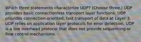 Which three statements characterize UDP? (Choose three.) UDP provides basic connectionless transport layer functions. UDP provides connection-oriented, fast transport of data at Layer 3. UDP relies on application layer protocols for error detection. UDP is a low overhead protocol that does not provide sequencing or flow control mechanisms.