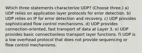 Which three statements characterize UDP? (Choose three.) a) UDP relies on application layer protocols for error detection. b) UDP relies on IP for error detection and recovery. c) UDP provides sophisticated flow control mechanisms. d) UDP provides connection-oriented, fast transport of data at Layer 3. e) UDP provides basic connectionless transport layer functions. f) UDP is a low overhead protocol that does not provide sequencing or flow control mechanisms.