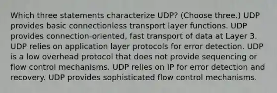 Which three statements characterize UDP? (Choose three.) UDP provides basic connectionless transport layer functions. UDP provides connection-oriented, fast transport of data at Layer 3. UDP relies on application layer protocols for error detection. UDP is a low overhead protocol that does not provide sequencing or flow control mechanisms. UDP relies on IP for error detection and recovery. UDP provides sophisticated flow control mechanisms.