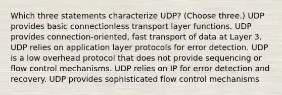 Which three statements characterize UDP? (Choose three.) UDP provides basic connectionless transport layer functions. UDP provides connection-oriented, fast transport of data at Layer 3. UDP relies on application layer protocols for error detection. UDP is a low overhead protocol that does not provide sequencing or flow control mechanisms. UDP relies on IP for error detection and recovery. UDP provides sophisticated flow control mechanisms