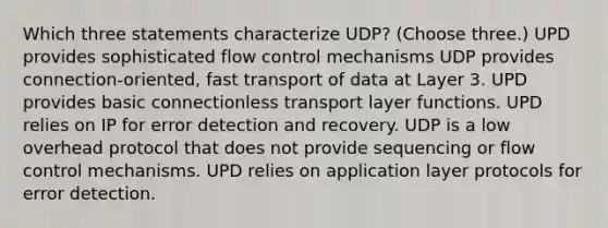 Which three statements characterize UDP? (Choose three.) UPD provides sophisticated flow control mechanisms UDP provides connection-oriented, fast transport of data at Layer 3. UPD provides basic connectionless transport layer functions. UPD relies on IP for error detection and recovery. UDP is a low overhead protocol that does not provide sequencing or flow control mechanisms. UPD relies on application layer protocols for error detection.