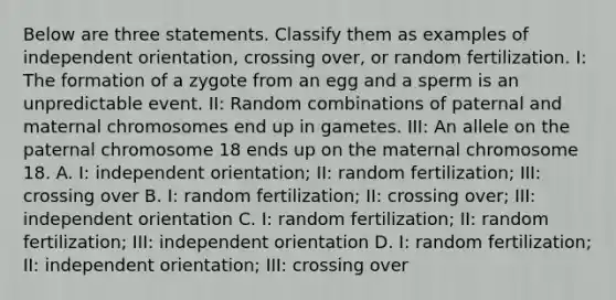 Below are three statements. Classify them as examples of independent orientation, crossing over, or random fertilization. I: The formation of a zygote from an egg and a sperm is an unpredictable event. II: Random combinations of paternal and maternal chromosomes end up in gametes. III: An allele on the paternal chromosome 18 ends up on the maternal chromosome 18. A. I: independent orientation; II: random fertilization; III: crossing over B. I: random fertilization; II: crossing over; III: independent orientation C. I: random fertilization; II: random fertilization; III: independent orientation D. I: random fertilization; II: independent orientation; III: crossing over