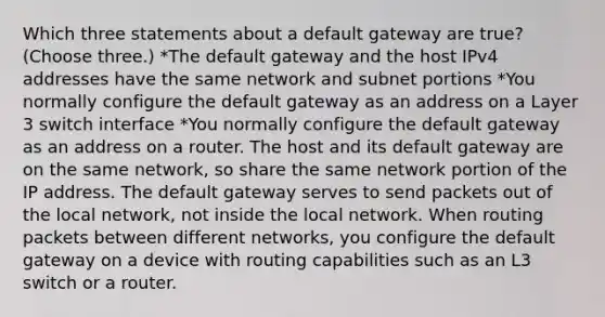 Which three statements about a default gateway are true? (Choose three.) *The default gateway and the host IPv4 addresses have the same network and subnet portions *You normally configure the default gateway as an address on a Layer 3 switch interface *You normally configure the default gateway as an address on a router. The host and its default gateway are on the same network, so share the same network portion of the IP address. The default gateway serves to send packets out of the local network, not inside the local network. When routing packets between different networks, you configure the default gateway on a device with routing capabilities such as an L3 switch or a router.