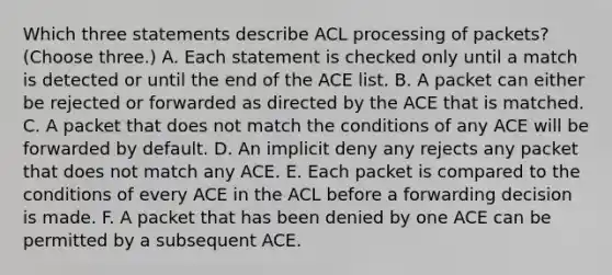 Which three statements describe ACL processing of packets? (Choose three.) A. Each statement is checked only until a match is detected or until the end of the ACE list. B. A packet can either be rejected or forwarded as directed by the ACE that is matched. C. A packet that does not match the conditions of any ACE will be forwarded by default. D. An implicit deny any rejects any packet that does not match any ACE. E. Each packet is compared to the conditions of every ACE in the ACL before a forwarding decision is made. F. A packet that has been denied by one ACE can be permitted by a subsequent ACE.