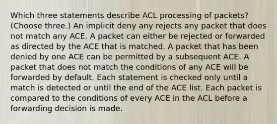 Which three statements describe ACL processing of packets? (Choose three.) An implicit deny any rejects any packet that does not match any ACE. A packet can either be rejected or forwarded as directed by the ACE that is matched. A packet that has been denied by one ACE can be permitted by a subsequent ACE. A packet that does not match the conditions of any ACE will be forwarded by default. Each statement is checked only until a match is detected or until the end of the ACE list. Each packet is compared to the conditions of every ACE in the ACL before a forwarding decision is made.